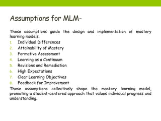 Assumptions for MLM-
These assumptions guide the design and implementation of mastery
learning models.
1. Individual Differences
2. Attainability of Mastery
3. Formative Assessment
4. Learning as a Continuum
5. Revisions and Remediation
6. High Expectations
7. Clear Learning Objectives
8. Feedback for Improvement
These assumptions collectively shape the mastery learning model,
promoting a student-centered approach that values individual progress and
understanding.
 