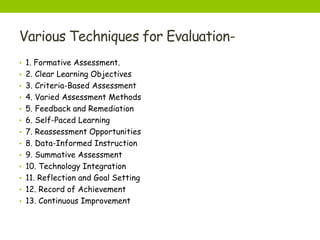 Various Techniques for Evaluation-
• 1. Formative Assessment.
• 2. Clear Learning Objectives
• 3. Criteria-Based Assessment
• 4. Varied Assessment Methods
• 5. Feedback and Remediation
• 6. Self-Paced Learning
• 7. Reassessment Opportunities
• 8. Data-Informed Instruction
• 9. Summative Assessment
• 10. Technology Integration
• 11. Reflection and Goal Setting
• 12. Record of Achievement
• 13. Continuous Improvement
 