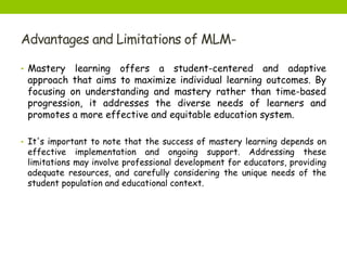 Advantages and Limitations of MLM-
• Mastery learning offers a student-centered and adaptive
approach that aims to maximize individual learning outcomes. By
focusing on understanding and mastery rather than time-based
progression, it addresses the diverse needs of learners and
promotes a more effective and equitable education system.
• It's important to note that the success of mastery learning depends on
effective implementation and ongoing support. Addressing these
limitations may involve professional development for educators, providing
adequate resources, and carefully considering the unique needs of the
student population and educational context.
 