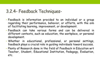 3.2.4- Feedback Techniques-
• Feedback is information provided to an individual or a group
regarding their performance, behavior, or efforts, with the aim
of facilitating learning, improvement, or development.
• Feedback can take various forms and can be delivered in
different contexts, such as education, the workplace, or personal
development.
• Whether in educational, professional, or personal settings,
feedback plays a crucial role in guiding individuals toward success.
• Plenty of Research done in the field of Feedback in Education wrt
Teacher, Student, Educational Institution, Pedagogy, Evaluation,
etc.
 