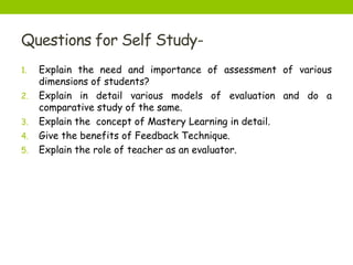 Questions for Self Study-
1. Explain the need and importance of assessment of various
dimensions of students?
2. Explain in detail various models of evaluation and do a
comparative study of the same.
3. Explain the concept of Mastery Learning in detail.
4. Give the benefits of Feedback Technique.
5. Explain the role of teacher as an evaluator.
 