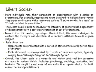Likert Scales-
• Here individuals rate their agreement or disagreement with a series of
statements. For example, respondents might be asked to indicate how strongly
they agree or disagree with statements such as "I enjoy working in a team" or
"I feel confident in my abilities."
• The Likert scale is used to measure the intensity of an individual's agreement
or disagreement with a particular statement or set of statements.
• Named after its creator, psychologist Rensis Likert, this scale is designed to
capture the strength and direction of a person's attitude towards a given
subject.
• Scale Structure:
• Respondents are presented with a series of statements related to the topic
of interest.
• Each statement is accompanied by a scale of response options, typically
ranging from "Strongly Disagree" to "Strongly Agree."
• Overall, the Likert scale is a versatile and widely used tool for assessing
attitudes in various fields, including psychology, sociology, education, and
business. Its simplicity and ease of use make it a popular choice for both
researchers and practitioners.
 