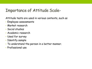 Importance of Attitude Scale-
Attitude tests are used in various contexts, such as
• Employee assessments
• Market research
• Social studies
• Academic research
• Used for survey
• Identify sample
• To understand the person in a better manner.
• Professional use
 