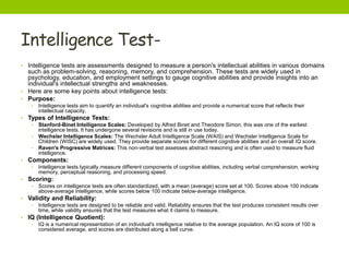 Intelligence Test-
• Intelligence tests are assessments designed to measure a person's intellectual abilities in various domains
such as problem-solving, reasoning, memory, and comprehension. These tests are widely used in
psychology, education, and employment settings to gauge cognitive abilities and provide insights into an
individual's intellectual strengths and weaknesses.
• Here are some key points about intelligence tests:
• Purpose:
• Intelligence tests aim to quantify an individual's cognitive abilities and provide a numerical score that reflects their
intellectual capacity.
• Types of Intelligence Tests:
• Stanford-Binet Intelligence Scales: Developed by Alfred Binet and Theodore Simon, this was one of the earliest
intelligence tests. It has undergone several revisions and is still in use today.
• Wechsler Intelligence Scales: The Wechsler Adult Intelligence Scale (WAIS) and Wechsler Intelligence Scale for
Children (WISC) are widely used. They provide separate scores for different cognitive abilities and an overall IQ score.
• Raven's Progressive Matrices: This non-verbal test assesses abstract reasoning and is often used to measure fluid
intelligence.
• Components:
• Intelligence tests typically measure different components of cognitive abilities, including verbal comprehension, working
memory, perceptual reasoning, and processing speed.
• Scoring:
• Scores on intelligence tests are often standardized, with a mean (average) score set at 100. Scores above 100 indicate
above-average intelligence, while scores below 100 indicate below-average intelligence.
• Validity and Reliability:
• Intelligence tests are designed to be reliable and valid. Reliability ensures that the test produces consistent results over
time, while validity ensures that the test measures what it claims to measure.
• IQ (Intelligence Quotient):
• IQ is a numerical representation of an individual's intelligence relative to the average population. An IQ score of 100 is
considered average, and scores are distributed along a bell curve.
 