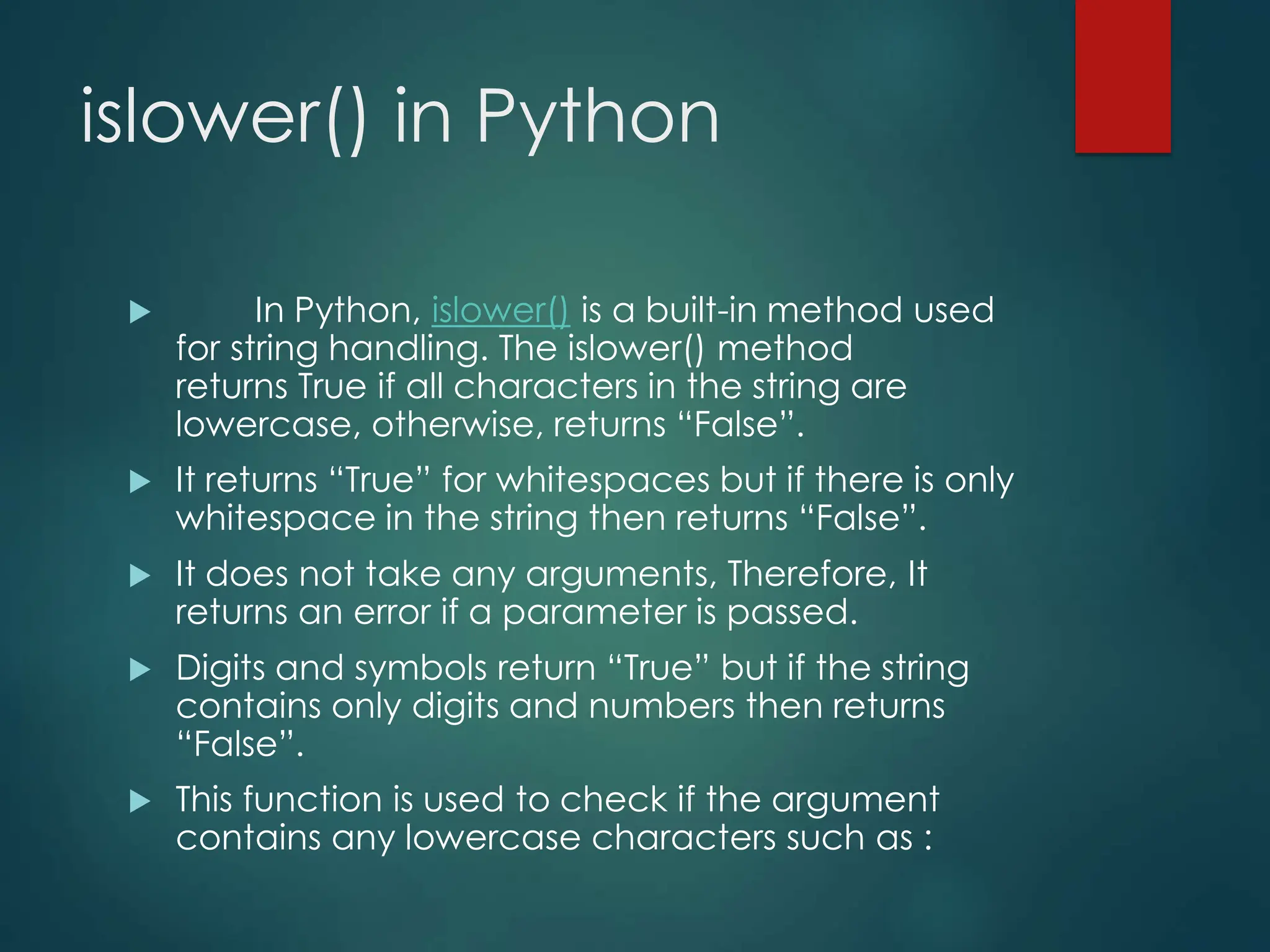islower() in Python
 In Python, islower() is a built-in method used
for string handling. The islower() method
returns True if all characters in the string are
lowercase, otherwise, returns “False”.
 It returns “True” for whitespaces but if there is only
whitespace in the string then returns “False”.
 It does not take any arguments, Therefore, It
returns an error if a parameter is passed.
 Digits and symbols return “True” but if the string
contains only digits and numbers then returns
“False”.
 This function is used to check if the argument
contains any lowercase characters such as :
 