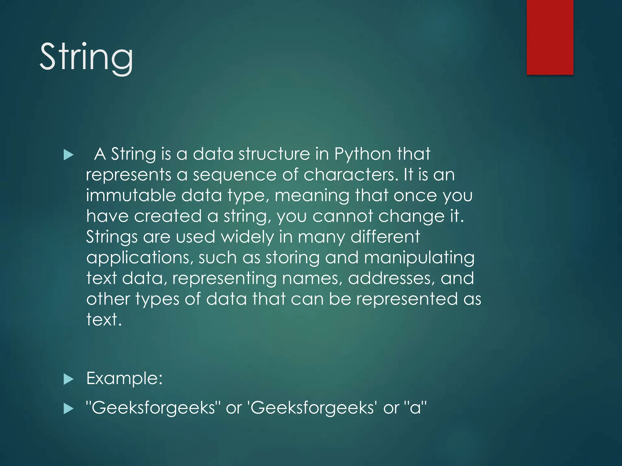 String
 A String is a data structure in Python that
represents a sequence of characters. It is an
immutable data type, meaning that once you
have created a string, you cannot change it.
Strings are used widely in many different
applications, such as storing and manipulating
text data, representing names, addresses, and
other types of data that can be represented as
text.
 Example:
 "Geeksforgeeks" or 'Geeksforgeeks' or "a"
 