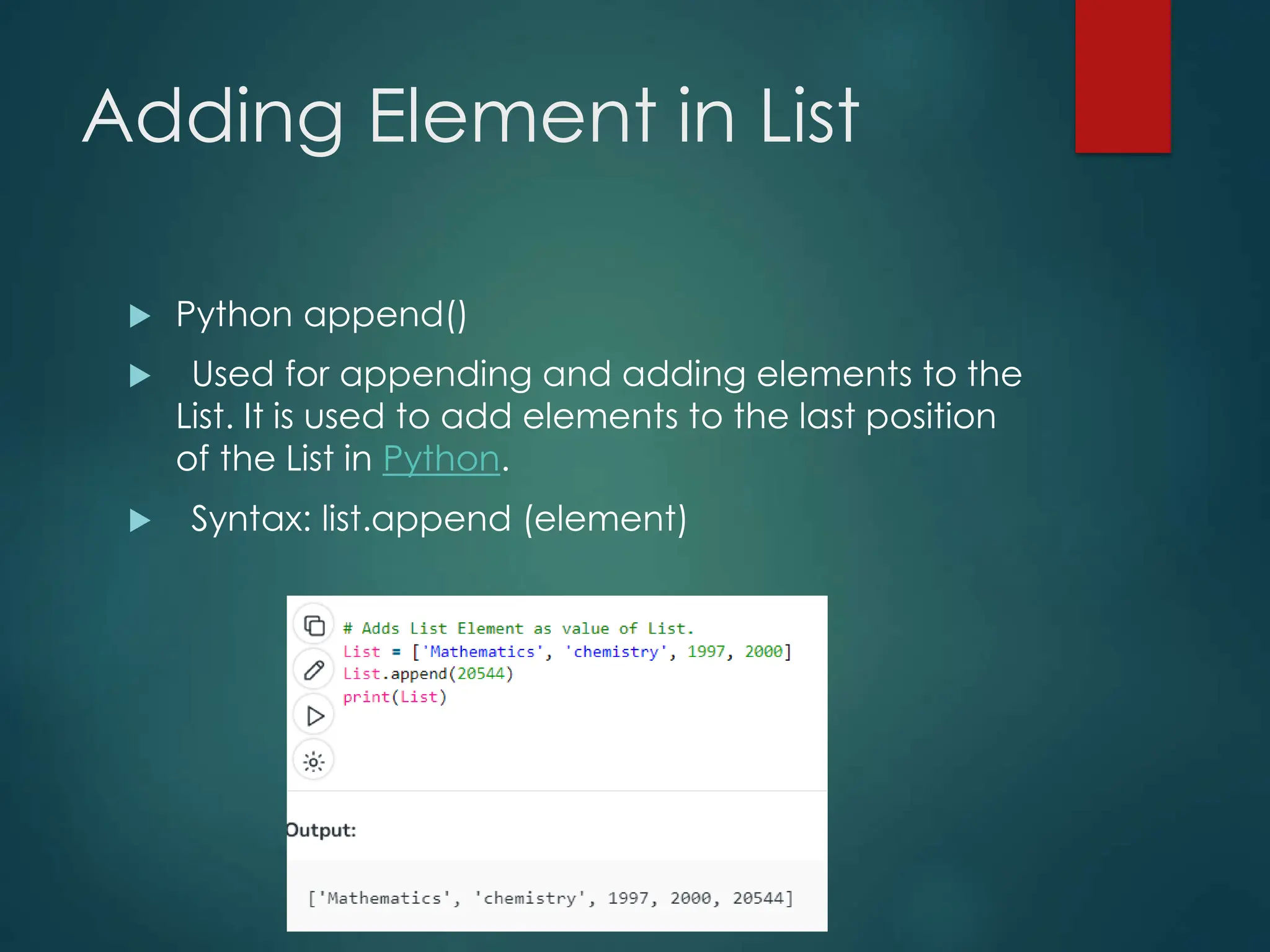 Adding Element in List
 Python append()
 Used for appending and adding elements to the
List. It is used to add elements to the last position
of the List in Python.
 Syntax: list.append (element)
 