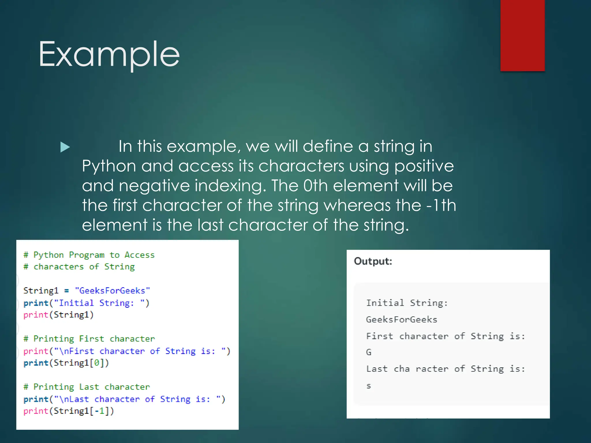 Example
 In this example, we will define a string in
Python and access its characters using positive
and negative indexing. The 0th element will be
the first character of the string whereas the -1th
element is the last character of the string.
 