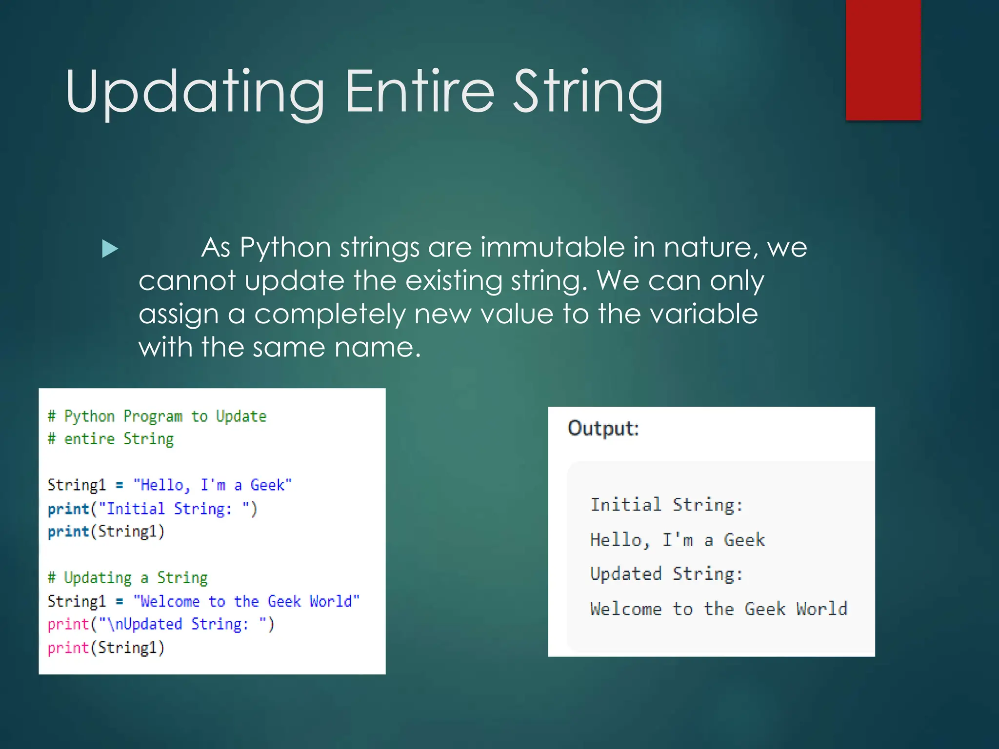 Updating Entire String
 As Python strings are immutable in nature, we
cannot update the existing string. We can only
assign a completely new value to the variable
with the same name.
 