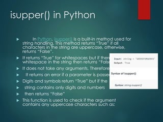 isupper() in Python
 In Python, isupper() is a built-in method used for
string handling. This method returns “True” if all
characters in the string are uppercase, otherwise,
returns “False”.
 It returns “True” for whitespaces but if there is only
whitespace in the string then returns “False”.
 It does not take any arguments, Therefore,
 It returns an error if a parameter is passed.
 Digits and symbols return “True” but if the
 string contains only digits and numbers
 then returns “False”
 This function is used to check if the argument
contains any uppercase characters such as:
 