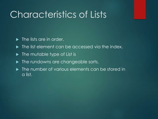 Characteristics of Lists
 The lists are in order.
 The list element can be accessed via the index.
 The mutable type of List is
 The rundowns are changeable sorts.
 The number of various elements can be stored in
a list.
 