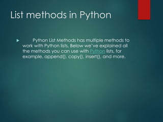 List methods in Python
 Python List Methods has multiple methods to
work with Python lists, Below we’ve explained all
the methods you can use with Python lists, for
example, append(), copy(), insert(), and more.
 