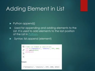 Adding Element in List
 Python append()
 Used for appending and adding elements to the
List. It is used to add elements to the last position
of the List in Python.
 Syntax: list.append (element)
 