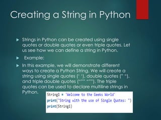 Creating a String in Python
 Strings in Python can be created using single
quotes or double quotes or even triple quotes. Let
us see how we can define a string in Python.
 Example:
 In this example, we will demonstrate different
ways to create a Python String. We will create a
string using single quotes (‘ ‘), double quotes (” “),
and triple double quotes (“”” “””). The triple
quotes can be used to declare multiline strings in
Python.
 