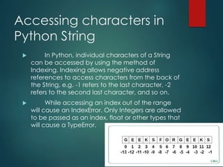 Accessing characters in
Python String
 In Python, individual characters of a String
can be accessed by using the method of
Indexing. Indexing allows negative address
references to access characters from the back of
the String, e.g. -1 refers to the last character, -2
refers to the second last character, and so on.
 While accessing an index out of the range
will cause an IndexError. Only Integers are allowed
to be passed as an index, float or other types that
will cause a TypeError.
 