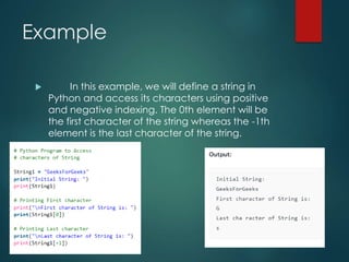 Example
 In this example, we will define a string in
Python and access its characters using positive
and negative indexing. The 0th element will be
the first character of the string whereas the -1th
element is the last character of the string.
 