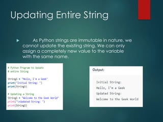 Updating Entire String
 As Python strings are immutable in nature, we
cannot update the existing string. We can only
assign a completely new value to the variable
with the same name.
 