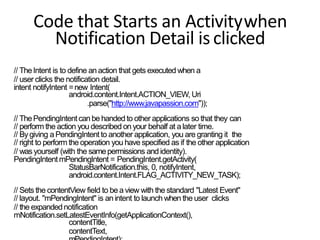 Code that Starts an Activitywhen
Notification Detail isclicked
// TheIntent is to define an action that gets executed when a
// user clicks the notification detail.
intent notifyIntent =new Intent(
android.content.Intent.ACTION_VIEW, Uri
.parse("http://www.javapassion.com"));
// ThePendingIntentcanbe handedto other applications so that they can
// perform the action you described on your behalf at a later time.
// Bygiving a PendingIntent to another application, you are granting it the
// right to perform the operation you have specified as if the other application
// was yourself (with the samepermissions and identity).
PendingIntent mPendingIntent = PendingIntent.getActivity(
StatusBarNotification.this, 0, notifyIntent,
android.content.Intent.FLAG_ACTIVITY_NEW_TASK);
// Sets the contentView field to bea view with the standard "Latest Event"
// layout. "mPendingIntent" is anintent to launch when the user clicks
// the expandednotification
mNotification.setLatestEventInfo(getApplicationContext(),
contentTitle,
contentText,
 