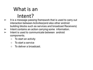 What is an
Intent?
➢ It is a message passing framework that is used to carry out
interaction between Activities(and also other android
building blocks such as services and broadcast Receivers)
➢ Intent contains an action carrying some information.
➢ Intent is used to communicate between android
components.
○ To start an activity
○ To start a service
○ To deliver a broadcast.
 