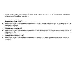 • There are separate mechanisms for delivering intents to each type of component − activities,
services, and broadcast receivers.
• 1.Context.startActivity()
• The Intent object is passed to this method to launch a new activity or get an existing activity to
do something new.
• 2.Context.startService()
• The Intent object is passed to this method to initiate a service or deliver new instructions to an
ongoing service.
• 3.Context.sendBroadcast()
• The Intent object is passed to this method to deliver the message to all interested broadcast
receivers.
 