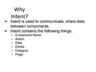 Why
Intent?
➢ Intent is used to communicate, share data
between components.
➢ Intent contains the following things.
○ Component Name
○ Action
○ Data
○ Extras
○ Category
○ Flags
 