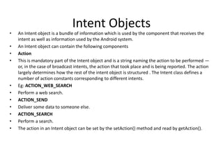 Intent Objects
• An Intent object is a bundle of information which is used by the component that receives the
intent as well as information used by the Android system.
• An Intent object can contain the following components
• Action
• This is mandatory part of the Intent object and is a string naming the action to be performed —
or, in the case of broadcast intents, the action that took place and is being reported. The action
largely determines how the rest of the intent object is structured . The Intent class defines a
number of action constants corresponding to different intents.
• Eg: ACTION_WEB_SEARCH
• Perform a web search.
• ACTION_SEND
• Deliver some data to someone else.
• ACTION_SEARCH
• Perform a search.
• The action in an Intent object can be set by the setAction() method and read by getAction().
 