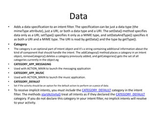 Data
• Adds a data specification to an intent filter. The specification can be just a data type (the
mimeType attribute), just a URI, or both a data type and a URI. The setData() method specifies
data only as a URI, setType() specifies it only as a MIME type, and setDataAndType() specifies it
as both a URI and a MIME type. The URI is read by getData() and the type by getType().
• Category
• The category is an optional part of Intent object and it's a string containing additional information about the
kind of component that should handle the intent. The addCategory() method places a category in an Intent
object, removeCategory() deletes a category previously added, and getCategories() gets the set of all
categories currently in the object.eg
• CATEGORY_APP_MESSAGING
• Used with ACTION_MAIN to launch the messaging application
• CATEGORY_APP_MUSIC
• Used with ACTION_MAIN to launch the music application.
• CATEGORY_DEFAULT
• Set if the activity should be an option for the default action to perform on a piece of data.
• To receive implicit intents, you must include the CATEGORY_DEFAULT category in the intent
filter. The methods startActivity() treat all intents as if they declared the CATEGORY_DEFAULT
category. If you do not declare this category in your intent filter, no implicit intents will resolve
to your activity.
 