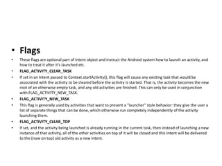 • Flags
• These flags are optional part of Intent object and instruct the Android system how to launch an activity, and
how to treat it after it's launched etc.
• FLAG_ACTIVITY_CLEAR_TASK
• If set in an Intent passed to Context.startActivity(), this flag will cause any existing task that would be
associated with the activity to be cleared before the activity is started. That is, the activity becomes the new
root of an otherwise empty task, and any old activities are finished. This can only be used in conjunction
with FLAG_ACTIVITY_NEW_TASK.
• FLAG_ACTIVITY_NEW_TASK
• This flag is generally used by activities that want to present a "launcher" style behavior: they give the user a
list of separate things that can be done, which otherwise run completely independently of the activity
launching them.
• FLAG_ACTIVITY_CLEAR_TOP
• If set, and the activity being launched is already running in the current task, then instead of launching a new
instance of that activity, all of the other activities on top of it will be closed and this Intent will be delivered
to the (now on top) old activity as a new Intent.
 