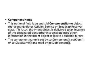 • Component Name
• This optional field is an android ComponentName object
representing either Activity, Service or BroadcastReceiver
class. If it is set, the Intent object is delivered to an instance
of the designated class otherwise Android uses other
information in the Intent object to locate a suitable target.
• The component name is set by setComponent(), setClass(),
or setClassName() and read by getComponent().
 