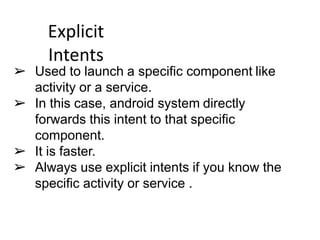 Explicit
Intents
➢ Used to launch a specific component like
activity or a service.
➢ In this case, android system directly
forwards this intent to that specific
component.
➢ It is faster.
➢ Always use explicit intents if you know the
specific activity or service .
 