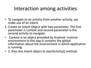 Interaction among activities
• To navigate to an activity from another activity ,we
make use of an intent.
1. Create an intent Object with two parameter. The first
parameter is context and second parameter is the
second activity to navigate.
• Context is an object provided by Android runtime
environment to the app.It contains the global
information about the environment in which application
is running.
• 2. Pass this Intent object to startActivity() method.
 