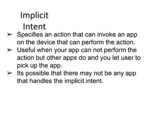 Implicit
Intent
➢ Specifies an action that can invoke an app
on the device that can perform the action.
➢ Useful when your app can not perform the
action but other apps do and you let user to
pick up the app.
➢ Its possible that there may not be any app
that handles the implicit intent.
 