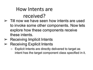 How Intents are
received?
➢ Till now we have seen how intents are used
to invoke some other components. Now lets
explore how these components receive
these intents.
➢ Receiving Implicit Intents
➢ Receiving Explicit Intents
○ Explicit Intents are directly delivered to target as
intent has the target component class specified in it.
 
