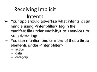 Receiving Implicit
Intents
➢ Your app should advertise what intents it can
handle using <intent-filter> tag in the
manifest file under <activity> or <service> or
<receiver> tags.
➢ You can mention one or more of these three
elements under <intent-filter>
○ action
○ data
○ category
 