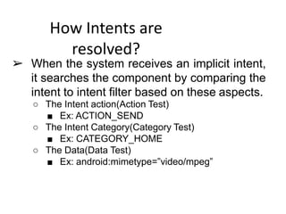 How Intents are
resolved?
➢ When the system receives an implicit intent,
it searches the component by comparing the
intent to intent filter based on these aspects.
○ The Intent action(Action Test)
■ Ex: ACTION_SEND
○ The Intent Category(Category Test)
■ Ex: CATEGORY_HOME
○ The Data(Data Test)
■ Ex: android:mimetype=”video/mpeg”
 