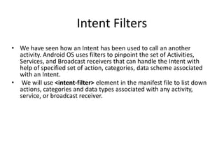 Intent Filters
• We have seen how an Intent has been used to call an another
activity. Android OS uses filters to pinpoint the set of Activities,
Services, and Broadcast receivers that can handle the Intent with
help of specified set of action, categories, data scheme associated
with an Intent.
• We will use <intent-filter> element in the manifest file to list down
actions, categories and data types associated with any activity,
service, or broadcast receiver.
 