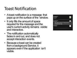 Toast Notification
• Atoast notification is a message that
popsupon the surface of the window.
• It only fills the amountof space
required for the messageandthe
user's current activity remains visible
and interactive.
• Thenotification automatically
fades in and out, anddoesnot
accept interaction events.
• Because atoast canbe created
from a backgroundService, it
appears evenif the application isn't
visible.
 