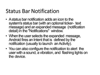 Status BarNotification
• Astatus bar notification adds anicon to the
system's status bar (with anoptional ticker- text
message) andan expandedmessage (notification
detail) in the "Notifications" window.
• Whenthe user selects the expanded message,
Android fires anIntent that is defined by the
notification (usually to launch anActivity).
• You can also configure the notification to alert the
user with a sound, a vibration, and flashing lights on
the device.
 