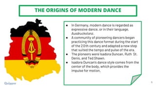 THE ORIGINS OF MODERN DANCE
5
● In Germany, modern dance is regarded as
expressive dance, or in their language,
Ausdruckstanz.
● A community of pioneering dancers began
practicing this dance format during the start
of the 20th century and adapted a new step
that suited the tempo and pulse of the era.
● The pioneers were Isadora Duncan, Ruth St.
Denis, and Ted Shawn.
● Isadora Duncan's dance style comes from the
center of the body, which provides the
impulse for motion.
 