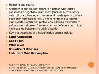  Holder in due course
 A "holder in due course" refers to a person who legally
possesses a negotiable instrument (such as a promissory
note, bill of exchange, or cheque) and meets specific criteria
outlined in commercial law. Being a holder in due course
grants certain rights and protections, allowing the holder to
enforce the instrument free from certain defenses that might
have existed between the original parties.
 Key characteristics of a holder in due course include:
 Legal Acquisition
 Good Faith
 Value Given
 No Notice of Defenses
 Instrument Must Be Complete
SUBJECT : BANKING LAW AND PRATICE
Mr. A.HARIHARAN, ASSISTANT PROFESSOR, DEPT OF COMMERCE
SRM INSTITUTION OF SCICENCE AND TECHNOLOGY
 