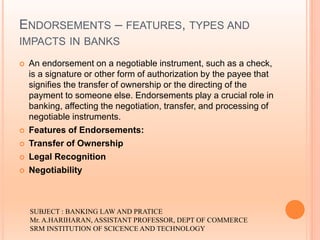 ENDORSEMENTS – FEATURES, TYPES AND
IMPACTS IN BANKS
 An endorsement on a negotiable instrument, such as a check,
is a signature or other form of authorization by the payee that
signifies the transfer of ownership or the directing of the
payment to someone else. Endorsements play a crucial role in
banking, affecting the negotiation, transfer, and processing of
negotiable instruments.
 Features of Endorsements:
 Transfer of Ownership
 Legal Recognition
 Negotiability
SUBJECT : BANKING LAW AND PRATICE
Mr. A.HARIHARAN, ASSISTANT PROFESSOR, DEPT OF COMMERCE
SRM INSTITUTION OF SCICENCE AND TECHNOLOGY
 