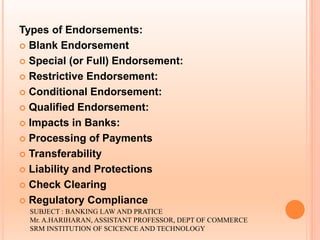Types of Endorsements:
 Blank Endorsement
 Special (or Full) Endorsement:
 Restrictive Endorsement:
 Conditional Endorsement:
 Qualified Endorsement:
 Impacts in Banks:
 Processing of Payments
 Transferability
 Liability and Protections
 Check Clearing
 Regulatory Compliance
SUBJECT : BANKING LAW AND PRATICE
Mr. A.HARIHARAN, ASSISTANT PROFESSOR, DEPT OF COMMERCE
SRM INSTITUTION OF SCICENCE AND TECHNOLOGY
 