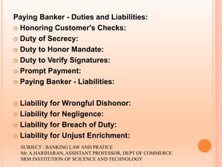 Paying Banker - Duties and Liabilities:
 Honoring Customer's Checks:
 Duty of Secrecy:
 Duty to Honor Mandate:
 Duty to Verify Signatures:
 Prompt Payment:
 Paying Banker - Liabilities:
 Liability for Wrongful Dishonor:
 Liability for Negligence:
 Liability for Breach of Duty:
 Liability for Unjust Enrichment:
SUBJECT : BANKING LAW AND PRATICE
Mr. A.HARIHARAN, ASSISTANT PROFESSOR, DEPT OF COMMERCE
SRM INSTITUTION OF SCICENCE AND TECHNOLOGY
 