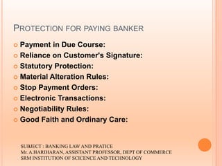 PROTECTION FOR PAYING BANKER
 Payment in Due Course:
 Reliance on Customer's Signature:
 Statutory Protection:
 Material Alteration Rules:
 Stop Payment Orders:
 Electronic Transactions:
 Negotiability Rules:
 Good Faith and Ordinary Care:
SUBJECT : BANKING LAW AND PRATICE
Mr. A.HARIHARAN, ASSISTANT PROFESSOR, DEPT OF COMMERCE
SRM INSTITUTION OF SCICENCE AND TECHNOLOGY
 