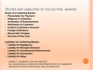 DUTIES AND LIABILITIES OF COLLECTING BANKER
Duties of a Collecting Banker:
 Presentation for Payment:
 Diligence in Collection:
 Verification of Endorsements:
 Notification to Customer:
 Credit to Customer's Account:
 Foreign Collections:
 Reasonable Charges:
 Exercise of Due Care:
Liabilities of a Collecting Banker:
 Liability for Negligence:
 Liability for Wrongful Dishonor:
 Liability for Unauthorized Endorsements:
 Liability for Conversion:
 Liability for Delay:
SUBJECT : BANKING LAW AND PRATICE
Mr. A.HARIHARAN, ASSISTANT PROFESSOR, DEPT OF COMMERCE
SRM INSTITUTION OF SCICENCE AND TECHNOLOGY
 