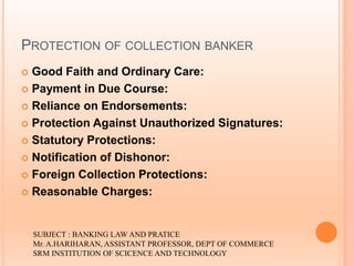 PROTECTION OF COLLECTION BANKER
 Good Faith and Ordinary Care:
 Payment in Due Course:
 Reliance on Endorsements:
 Protection Against Unauthorized Signatures:
 Statutory Protections:
 Notification of Dishonor:
 Foreign Collection Protections:
 Reasonable Charges:
SUBJECT : BANKING LAW AND PRATICE
Mr. A.HARIHARAN, ASSISTANT PROFESSOR, DEPT OF COMMERCE
SRM INSTITUTION OF SCICENCE AND TECHNOLOGY
 