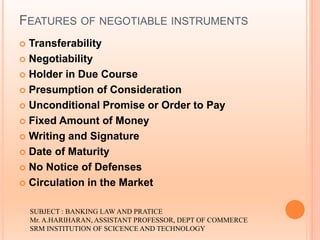 FEATURES OF NEGOTIABLE INSTRUMENTS
 Transferability
 Negotiability
 Holder in Due Course
 Presumption of Consideration
 Unconditional Promise or Order to Pay
 Fixed Amount of Money
 Writing and Signature
 Date of Maturity
 No Notice of Defenses
 Circulation in the Market
SUBJECT : BANKING LAW AND PRATICE
Mr. A.HARIHARAN, ASSISTANT PROFESSOR, DEPT OF COMMERCE
SRM INSTITUTION OF SCICENCE AND TECHNOLOGY
 