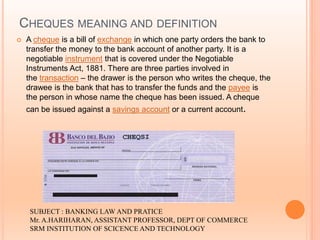 CHEQUES MEANING AND DEFINITION
 A cheque is a bill of exchange in which one party orders the bank to
transfer the money to the bank account of another party. It is a
negotiable instrument that is covered under the Negotiable
Instruments Act, 1881. There are three parties involved in
the transaction – the drawer is the person who writes the cheque, the
drawee is the bank that has to transfer the funds and the payee is
the person in whose name the cheque has been issued. A cheque
can be issued against a savings account or a current account.
SUBJECT : BANKING LAW AND PRATICE
Mr. A.HARIHARAN, ASSISTANT PROFESSOR, DEPT OF COMMERCE
SRM INSTITUTION OF SCICENCE AND TECHNOLOGY
 