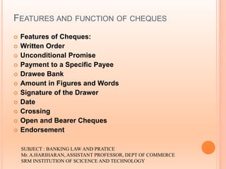 FEATURES AND FUNCTION OF CHEQUES
 Features of Cheques:
 Written Order
 Unconditional Promise
 Payment to a Specific Payee
 Drawee Bank
 Amount in Figures and Words
 Signature of the Drawer
 Date
 Crossing
 Open and Bearer Cheques
 Endorsement
SUBJECT : BANKING LAW AND PRATICE
Mr. A.HARIHARAN, ASSISTANT PROFESSOR, DEPT OF COMMERCE
SRM INSTITUTION OF SCICENCE AND TECHNOLOGY
 