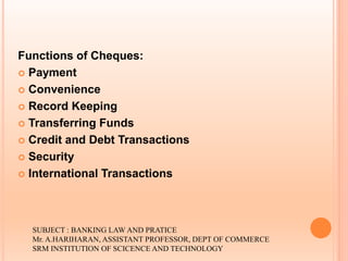 Functions of Cheques:
 Payment
 Convenience
 Record Keeping
 Transferring Funds
 Credit and Debt Transactions
 Security
 International Transactions
SUBJECT : BANKING LAW AND PRATICE
Mr. A.HARIHARAN, ASSISTANT PROFESSOR, DEPT OF COMMERCE
SRM INSTITUTION OF SCICENCE AND TECHNOLOGY
 